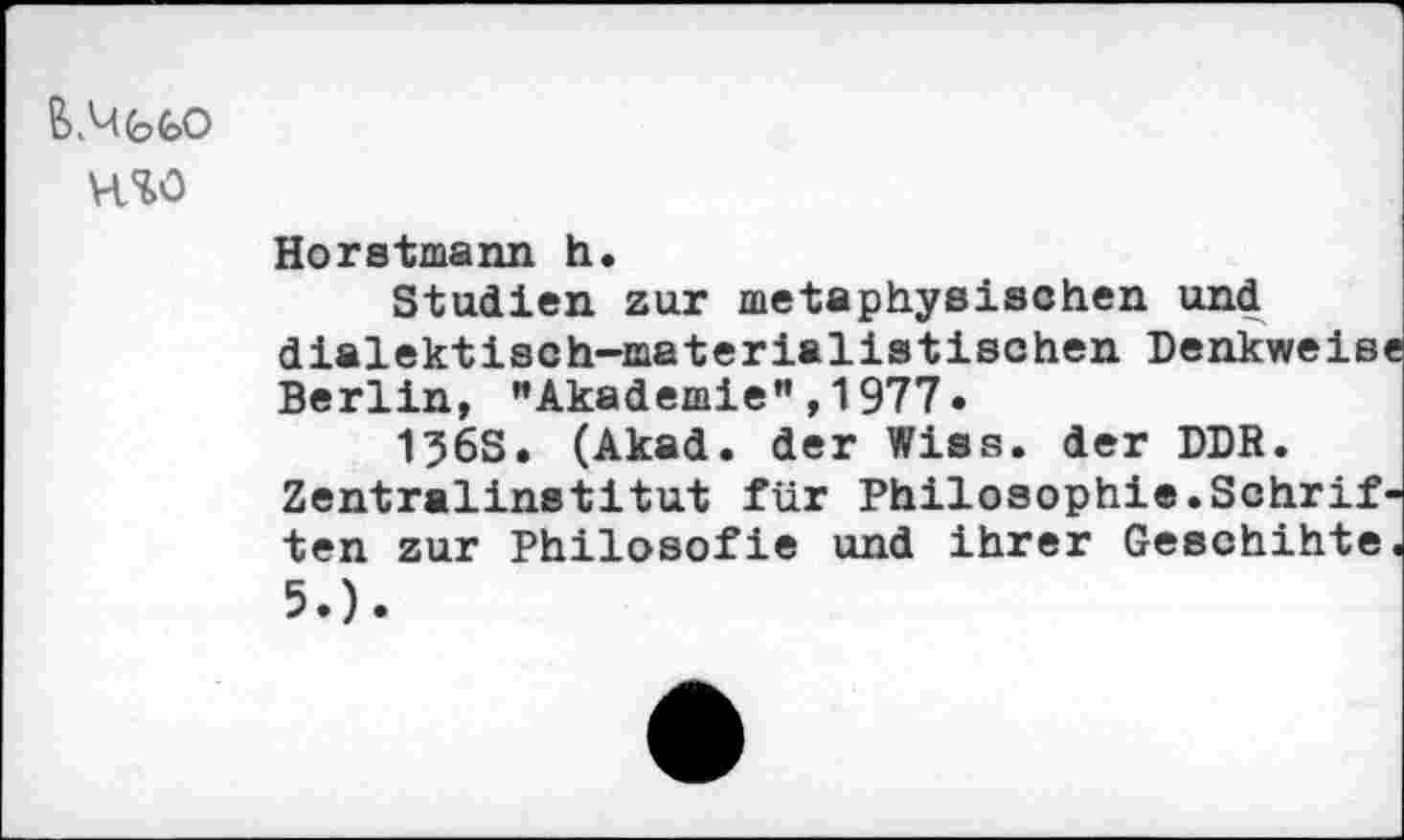 ﻿H50
Horstmann h.
Studien zur metaphysischen und dialektisch-materialistischen Denkweise Berlin, "Akademie",1977.
136S. (Akad. der Wiss. der DDR. Zentralinstitut für Philosophie.Schrif ten zur Philosofie und ihrer Geschihte 5.).